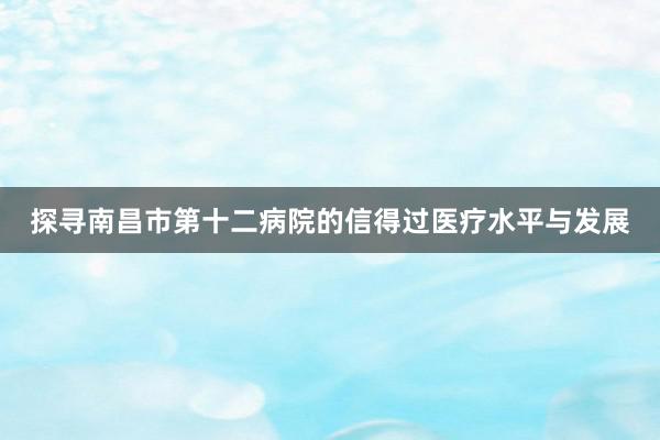 探寻南昌市第十二病院的信得过医疗水平与发展