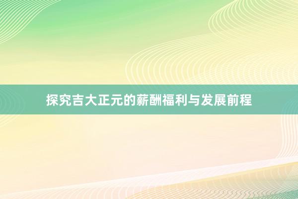 探究吉大正元的薪酬福利与发展前程