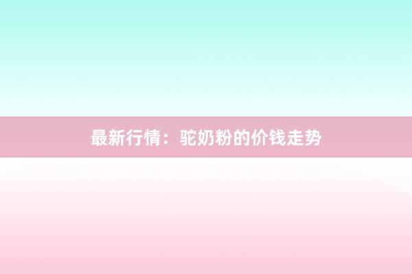 最新行情：驼奶粉的价钱走势