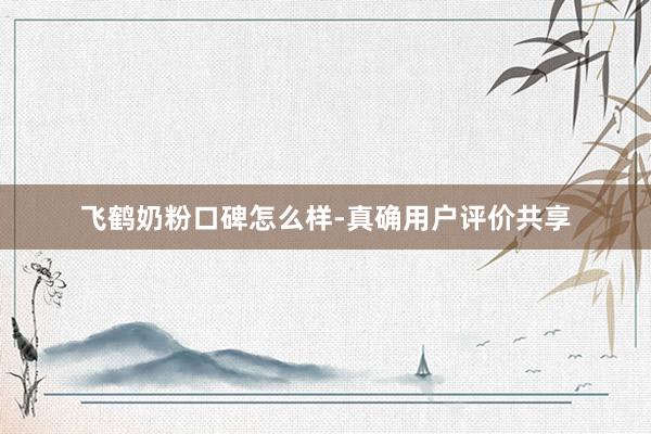 飞鹤奶粉口碑怎么样-真确用户评价共享